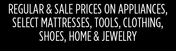 REGULAR & SALE PRICES ON APPLIANCES, SELECT MATTRESSES, TOOLS, CLOTHING, SHOES, HOME & JEWELRY