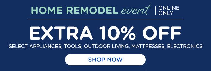 HOME REMODEL event | ONLINE ONLY | EXTRA 10% OFF | SELECT APPLIANCES, TOOLS, OUTDOOR LIVING, MATTRESSES, ELECTRONICS | SHOP NOW