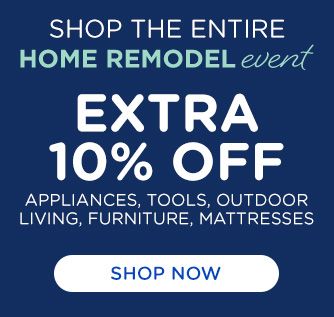 SHOP ENTIRE HOME REMODEL event | EXTRA 10% OFF APPLIANCES, TOOLS, OUTDOOR LIVING, FURNITURE, MATTRESSES | SHOP NOW
