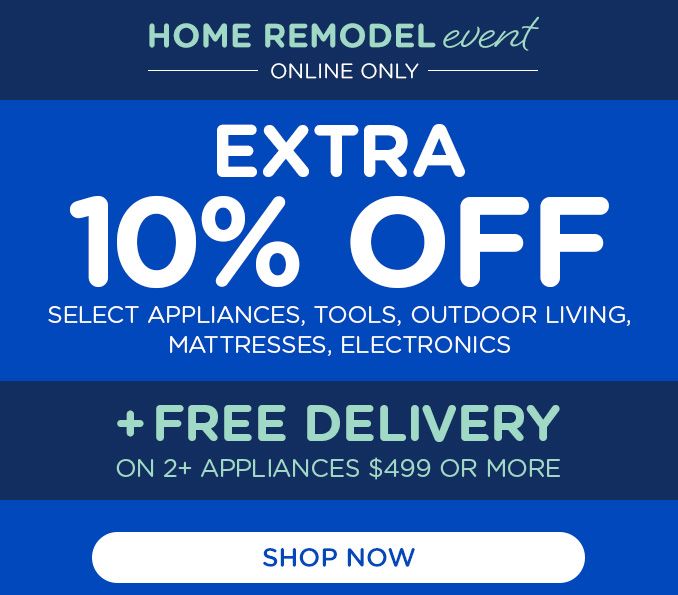HOME REMODEL event | ONLINE ONLY | EXTRA 10% OFF | SELECT APPLIANCES, TOOLS, OUTDOOR LIVING, MATTRESSES, ELECTRONICS | + FREE DELIVERY | ON 2+ APPLIANCES $499 OR MORE | SHOP NOW