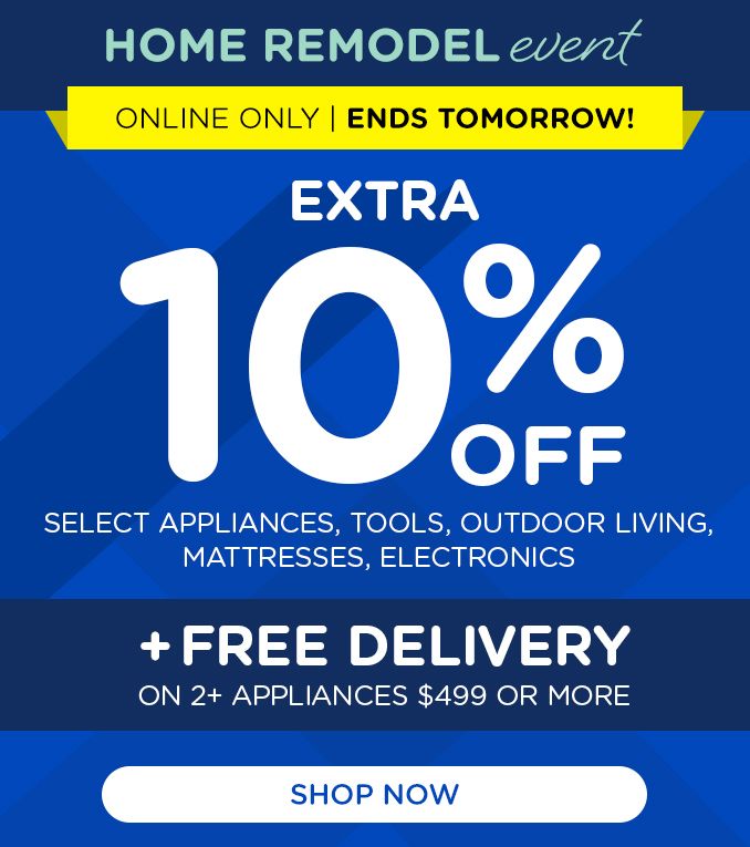 HOME REMODEL EVENT | ONLINE ONLY | ENDS TOMORROW! | EXTRA 10% OFF | SELECT APPLIANCES, TOOLS, OUTDOOR LIVING, MATTRESSES, ELECTRONICS | +FREE DELIVERY ON 2+ APPLIANCES $499 OR MORE | SHOP NOW