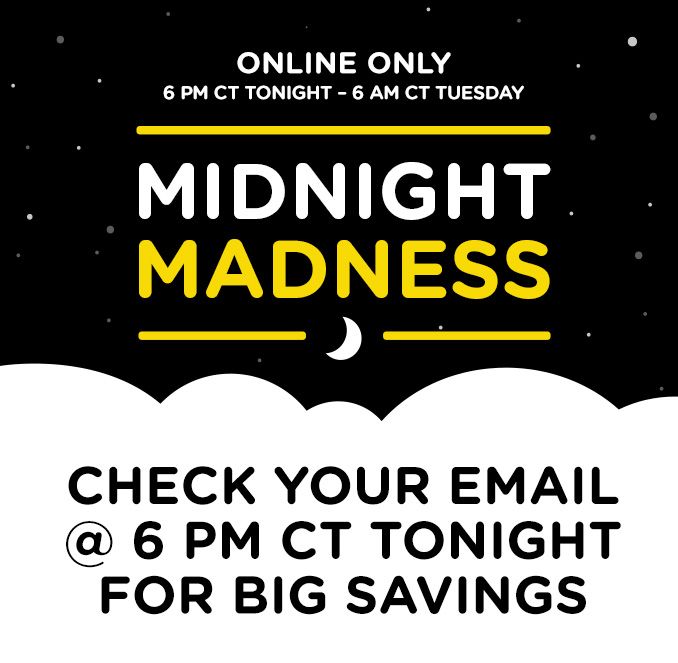 ONLINE ONLY | 6 PM CT TONIGHT - 6 AM CT TUESDAY | MIDNIGHT MADNESS | CHECK YOUR EMAIL @ 6 PM CT TONIGHT FOR BIG SAVINGS 