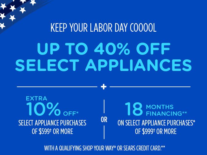 KEEP YOUR LABOR DAY COOOOL | UP TO 40% OFF SELECT APPLIANCES + EXTRA 10% OFF* SELECT APPLIANCE PURCHASES OF $599† OR MORE OR 18 MONTHS FINANCING** ON SELECT APPLIANCE PURCHASES* OF $999† OR MORE WITH A QUALIFYING SHOP YOUR WAY® OR SEARS CREDIT CARD.**