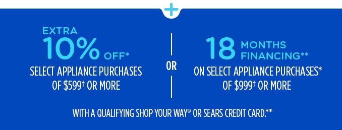 EXTRA 10% OFF* SELECT APPLIANCE PURCHASES OF $599† OR MORE OR 18 MONTHS FINANCING** ON SELECT APPLIANCE PURCHASES* OF $999† OR MORE WITH A QUALIFYING SHOP YOUR WAY® OR SEARS CREDIT CARD.**