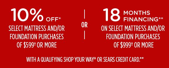10% OFF* SELECT MATTRESSES AND/OR FOUNDATION PURCHASES OF $599† OR MORE -OR- 18 MONTHS FINANCING** ON SELECT MATTRESSES AND/OR FOUNDATION PURCHASES OF $999† OR MORE WITH A QUALIFYING SHOP YOUR WAY® OR SEARS CREDIT CARD**