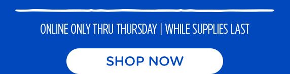 ONLINE ONLY THRU THURSDAY | WHILE SUPPLIES LAST | SHOP NOW