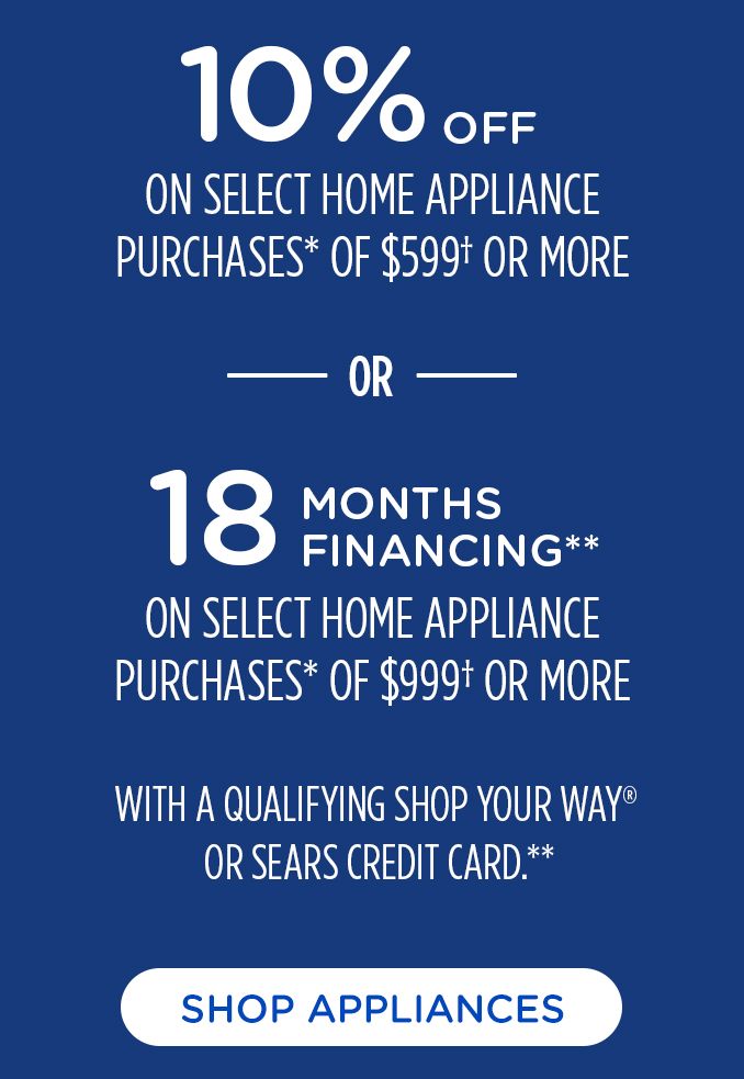 10% OFF | ON SELECT HOME APPLIANCES | PURCHASE* OF $599+ OR MORE | OR | 18 MONTHS FINANCING** | ON SELECT HOME APPLIANCES | PURCHASE* OF $999+ OR MORE | WITH A QUALIFYING SHOP YOUR WAY@ | OR SERAS CREDIT CARD.** | SHOP APPLIANCES 