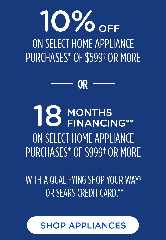 10% OFF | ON SELECT HOME APPLIANCES | PURCHASE* OF $599+ OR MORE | OR | 18 MONTHS FINANCING** | ON SELECT HOME APPLIANCES | PURCHASE* OF $999+ OR MORE | WITH A QUALIFYING SHOP YOUR WAY@ | OR SERAS CREDIT CARD.** | SHOP APPLIANCES 