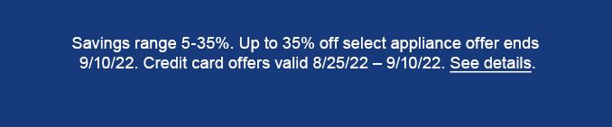 Savings range 5-35%. Up to 35% off select appliance offer ends | 9/10/22. Credit card offers valid 8/25/22 - 9/10/22. See details. 