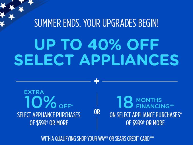 SUMMER ENDS. YOUR UPGRADES BEGIN! | UP TO 40% OFF SELECT APPLIANCES + EXTRA 10% OFF* SELECT APPLIANCE PURCHASES OF $599† OR MORE OR 18 MONTHS FINANCING** ON SELECT APPLIANCE PURCHASES* OF $999† OR MORE WITH A QUALIFYING SHOP YOUR WAY® OR SEARS CREDIT CARD.**