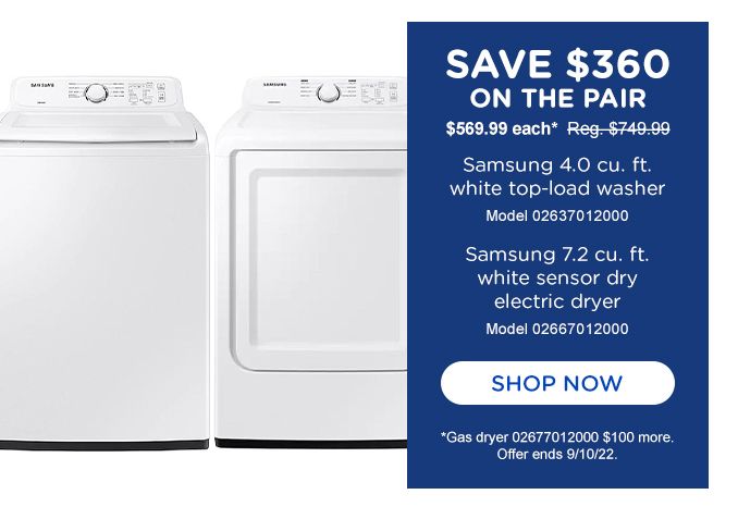 SAVE $360 | ON THE PAIR | $569.99 each* Reg $749.99 | Samsung 4.0 cu. ft. | white top-load washer | Model 02637012000 | Samsung 7.2 cu. ft. | white sensor dry | electric dryer | Model 02667012000 | SHOP NOW | *Gas dryer 02677012000 $100 more. | Offer ends 9/10/22.