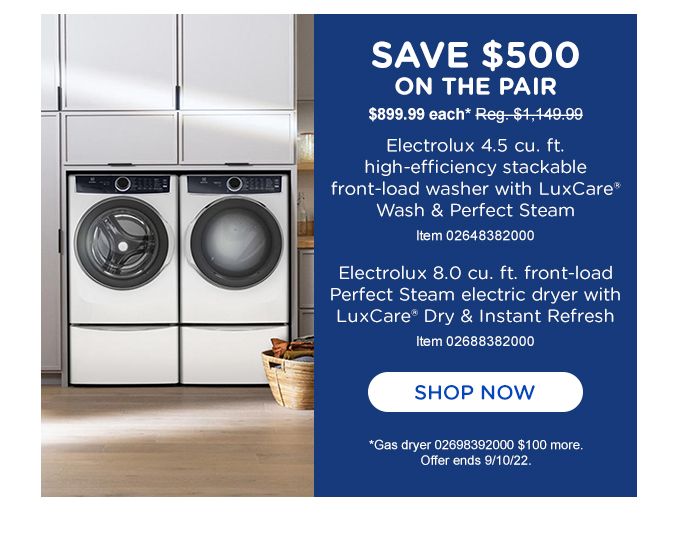 SAVE $500 | ON THE PAIR | $899.99 each Reg $1,149.99 | Electrolux 4.5 cu.ft. | high - efficiency stackable | front-load washer with LuxCare | wash & perfect steam | item 02648382000 | Electrolux 8.0 cu.ft. front-load | perfect steam electric dryer with | LuxCare Dry & instant Refresh | item 02688382000 | SHOP NOW | Gas dryer 02698392000 $100 more. | Offer ends 9/10/22