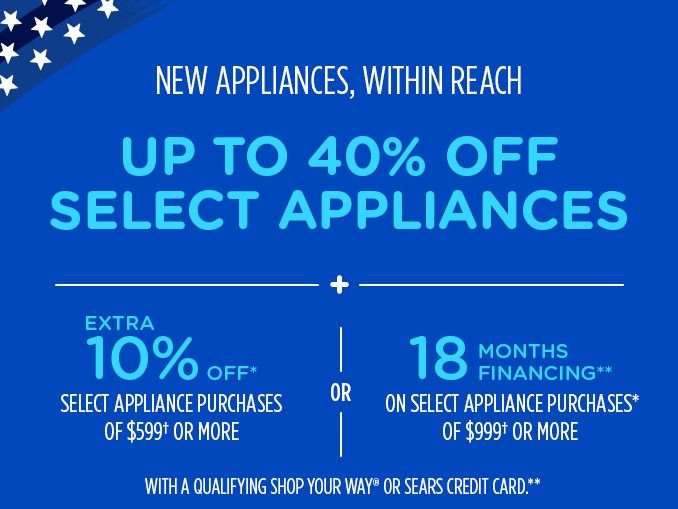 NEW APPLIANCES, WITHIN REACH | UP TO 40% OFF SELECT APPLIANCES + EXTRA 10% OFF* SELECT APPLIANCE PURCHASES OF $599† OR MORE OR 18 MONTHS FINANCING** ON SELECT APPLIANCE PURCHASES* OF $999† OR MORE WITH A QUALIFYING SHOP YOUR WAY® OR SEARS CREDIT CARD.**