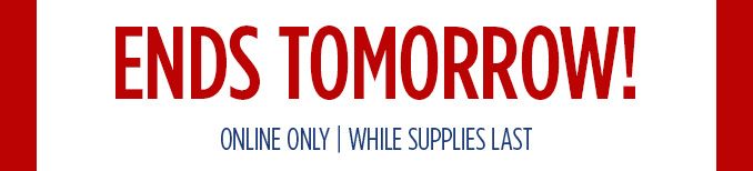 ENDS TOMORROW! ONLINE ONLY | WHILE SUPPLIES LAST