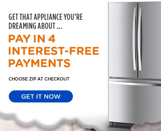 GET THAT APPLIANCE YOU'RE DREAMING ABOUT ... PAY IN 4 INTEREST-FREE PAYMENTS | CHOOSE ZIP AT CHECKOUT | GET IT NOW