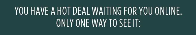 YOU HAVE A HOT DEAL WAITING FOR YOU ONLINE. ONLY ONE WAY TO SEE IT: