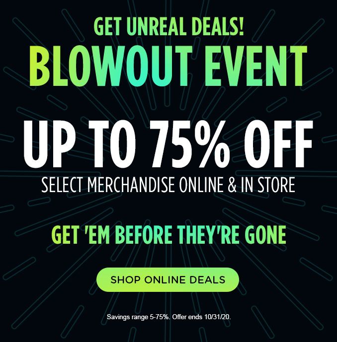 GET UNREAL DEALS! BLOWOUT EVENT | UP TO 75% OFF SELECT MERCHANDISE ONLINE & IN STORE | GET 'EM BEFORE THEY'RE GONE | SHOP ONLINE DEALS | Savings range 5-75%. Offer ends 10/31/20.