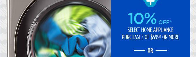 10% OFF* SELECT HOME APPLIANCE PURCHASES OF $599† OR MORE -OR-