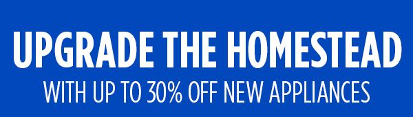 UPGRADE THE HOMESTEAD WITH UP TO 30% OFF NEW APPLIANCES