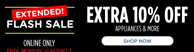 EXTENDED FLASH SALE | ONLINE ONLY | ENDS MONDAY @ NOON CT | EXTRA 10% OFF | APPLIANCES & MORE | SHOP NOW