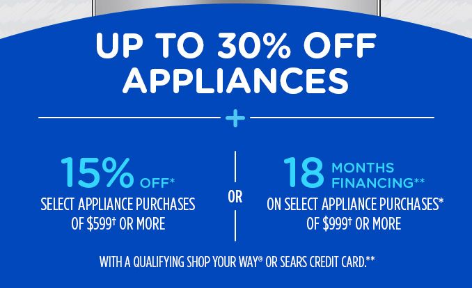 UP TO 30% OFF APPLIANCES + 15% OFF* SELECT APPLIANCE PURCHASES OF $599† OR MORE -OR- 18 MONTHS FINANCING** ON SELECT APPLIANCE PURCHASES* OF $999† OR MORE WITH A QUALIFYING SHOP YOUR WAY® OR SEARS CREDIT CARD.**