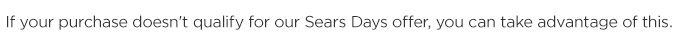 If your purchase doesn't qualify for our Sears Days offer, you can take advantage of this.