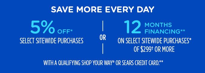 SAVE MORE EVERY DAY | 5% OFF* SELECT SITEWIDE PURCHASES -OR- 12 MONTHS FINANCING** ON SELECT SITEWIDE PURCHASES* OF $299† OR MORE WITH A QUALIFYING SHOP YOUR WAY® OR SEARS CREDIT CARD.**