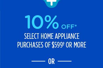 10% OFF* SELECT HOME APPLIANCE PURCHASES OF $599† OR MORE -OR-