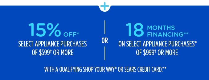 15% OFF* SELECT APPLIANCE PURCHASES OF $599† OR MORE -OR- 18 MONTHS FINANCING** ON SELECT APPLIANCE PURCHASES* OF $999† OR MORE WITH A QUALIFYING SHOP YOUR WAY® OR SEARS CREDIT CARD.**