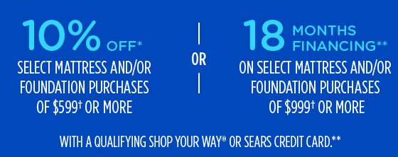 10% OFF* SELECT MATTRESS AND/OR FOUNDATION PURCHASES OF $599† OR MORE -OR- 18 MONTHS FINANCING** ON SELECT MATTRESS AND/OR FOUNDATION PURCHASES OF $999† OR MORE WITH A QUALIFYING SHOP YOUR WAY® OR SEARS CREDIT CARD.**