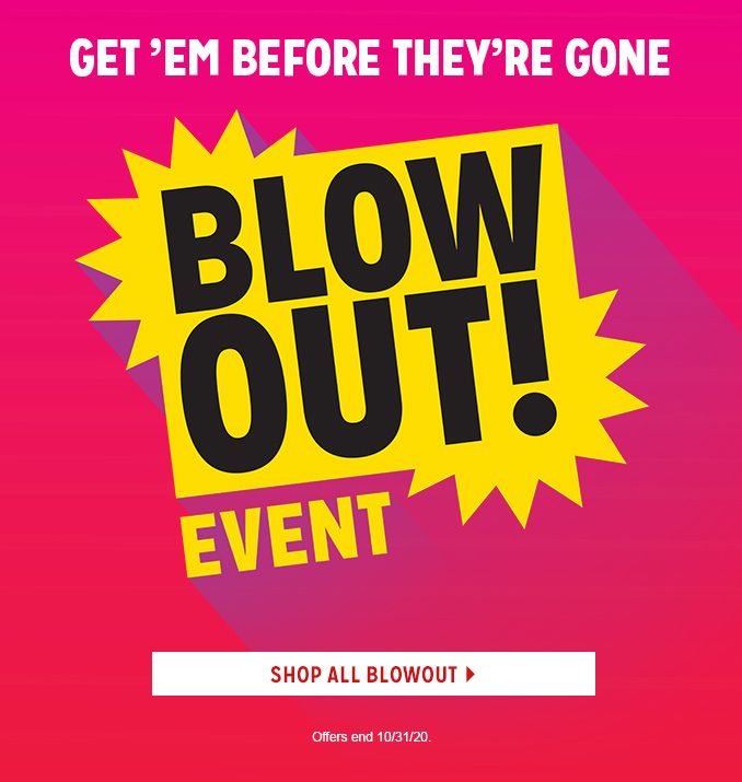 GET 'EM BEFORE THEY'RE GONE | BLOWOUT! EVENT | SHOP ALL BLOWOUT | Offers end 10/31/20.