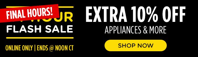 FINAL HOURS! | FLASH SALE | ONLINE ONLY | ENDS @ NOON CT | EXTRA 10% OFF APPLIANCES & MORE | SHOP NOW
