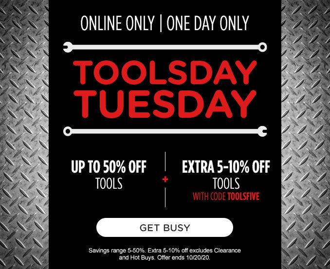 ONLINE ONLY | ONE DAY ONLY | TOOLSDAY TUESDAY | UP TO 50% OFF TOOLS -+- EXTRA 5-10% OFF TOOLS WITH CODE TOOLSFIVE | GET BUSY | Savings range 5-50%. Extra 5-10% off excludes Clearance and Hot Buys. Offer ends 10/20/20.