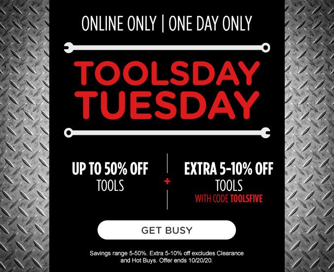 ONLINE ONLY | ONE DAY ONLY | TOOLSDAY TUESDAY | UP TO 50% OFF TOOLS -+- EXTRA 5-10% OFF TOOLS WITH CODE TOOLSFIVE | GET BUSY | Savings range 5-50%. Extra 5-10% off excludes Clearance and Hot Buys. Offer ends 10/20/20.