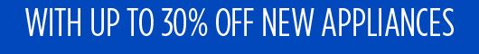 WITH UP TO 30% OFF NEW APPLIANCES