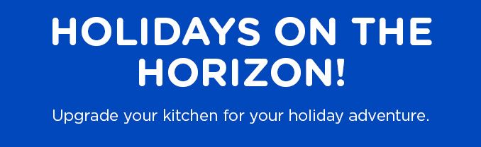 HOLIDAYS ON THE HORIZON! Upgrade your kitchen for your holiday adventure.