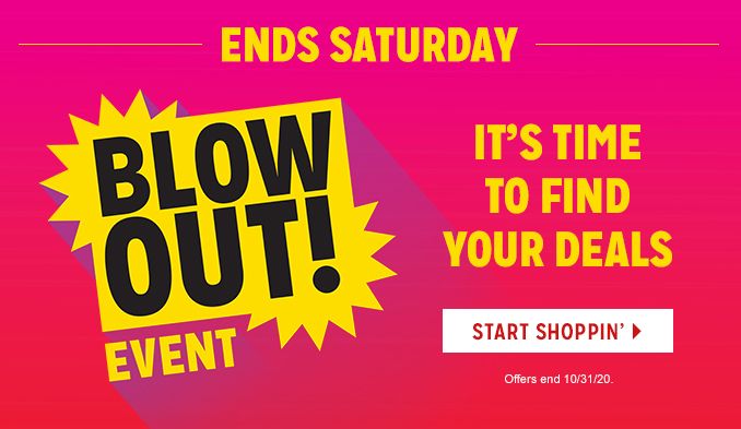 -ENDS SATURDAY- BLOWOUT! EVENT | IT'S TIME TO FIND YOUR DEALS | START SHOPPIN' | Offers end 10/31/20.