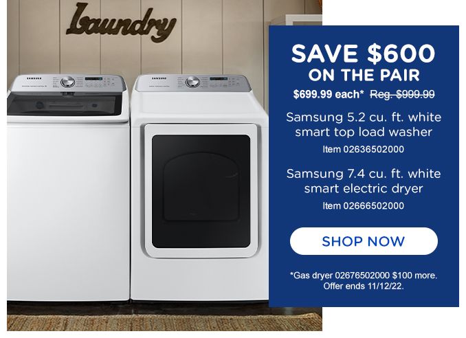 SAVE $600 ON THE PAIR | $699.99 each Reg $999.99 | Samsung 5.2 cu.ft. white smart top load washer item 02636502000 | Samsung 7.4 cu. ft. white smart electric dryer item 02666502000 | SHOP NOW | Gas dryer 02676502000 $100 more.| Offer ends 11/12/22 