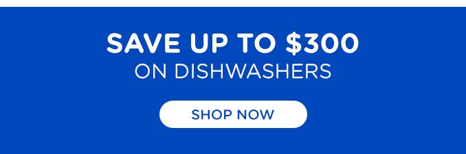 SAVE UP TO $300 ON DISHWASHERS | SHOP NOW