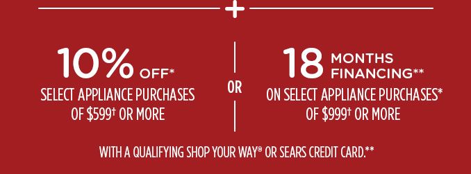 -+- 10% OFF* SELECT APPLIANCE PURCHASES OR $599† OR MORE -OR- 18 MONTHS FINANCING** ON SELECT APPLIANCE PURCHASES* OF $999† OR MORE WITH A QUALIFYING SHOP YOUR WAY® OR SEARS CREDIT CARD.**