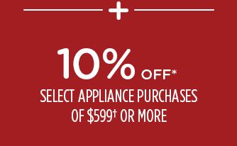 -+- 10% OFF* SELECT APPLIANCE PURCHASES OR $599† OR MORE