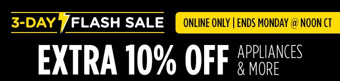 3-DAY FLASH SALE | ONLINE ONLY | ENDS MONDAY @ NOON CT | EXTRA 10% OFF APPLIANCES & MORE