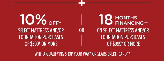 -+- 10% OFF* SELECT MATTRESS AND/OR FOUNDATION PURCHASES OR $599† OR MORE -OR- 18 MONTHS FINANCING** ON SELECT MATTRESS AND/OR FOUNDATION PURCHASES* OF $999† OR MORE WITH A QUALIFYING SHOP YOUR WAY® OR SEARS CREDIT CARD.**