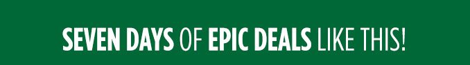 SEVEN DAYS OF EPIC DEALS LIKE THIS!
