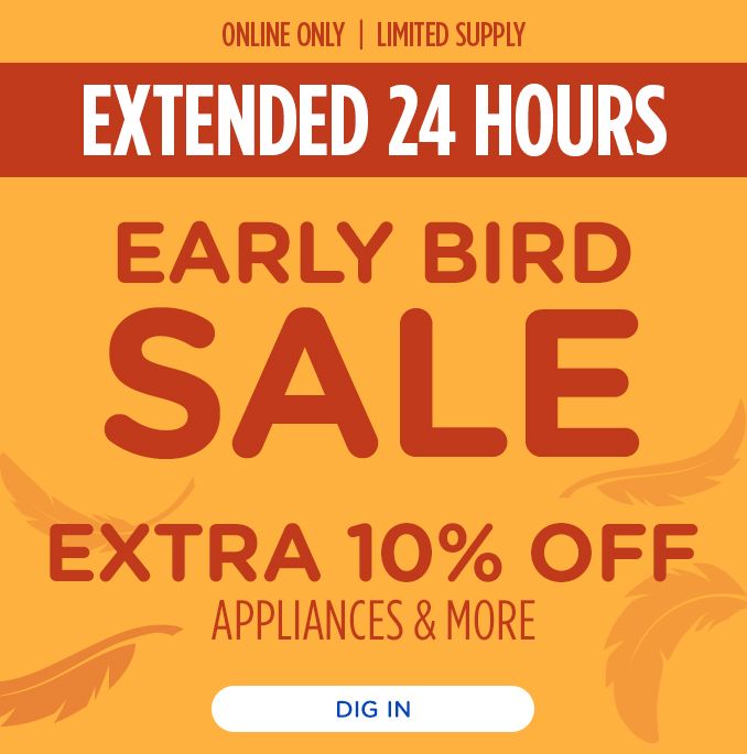 ONLINE ONLY | LIMITED SUPPLY | EXTENDED 24 HOURS | EARLY BIRD SALE | EXTRA 10% OFF APPLIANCES & MORE