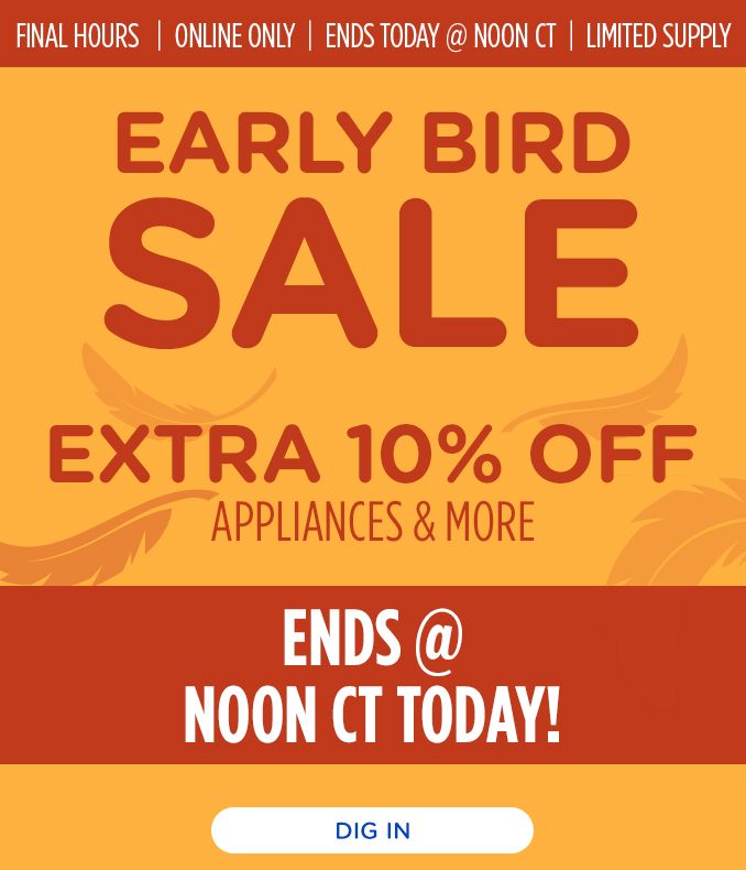 FINAL HOURS | ONLINE ONLY | ENDS TODAY @ NOON CT | LIMITED SUPPLY | EARLY BIRD SALE | EXTRA 10% OFF APPLIANCES & MORE | ENDS @ NOON CT TODAY! | DIG IN