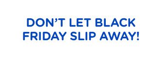 DON'T LET BLACK FRIDAY SLIP AWAY!