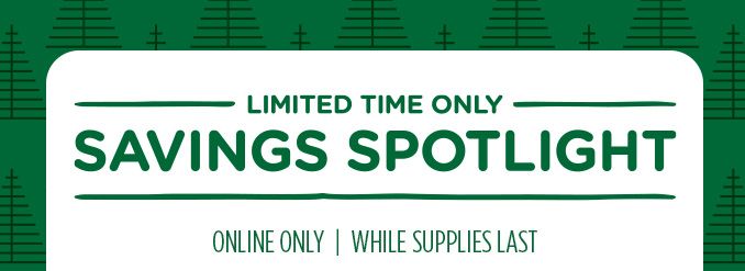 -LIMITED TIME ONLY- SAVINGS SPOTLIGHT | ONLINE ONLY | WHILE SUPPLIES LAST