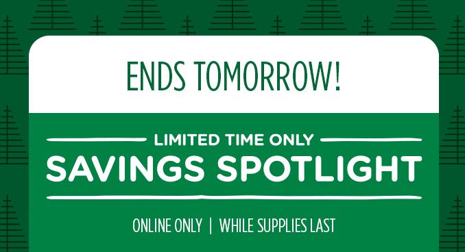 ENDS TOMORROW! -LIMITED TIME ONLY- SAVINGS SPOTLIGHT | ONLINE ONLY | WHILE SUPPLIES LAST