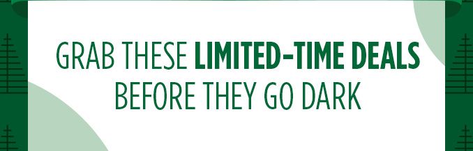 GRAB THESE LIMITED-TIME DEALS BEFORE THEY GO DARK
